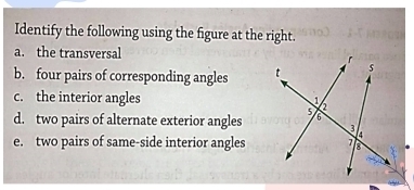 Identify the following using the figure at the right. 
a. the transversal 
b. four pairs of corresponding angles 
c. the interior angles 
d. two pairs of alternate exterior angles 
e. two pairs of same-side interior angles