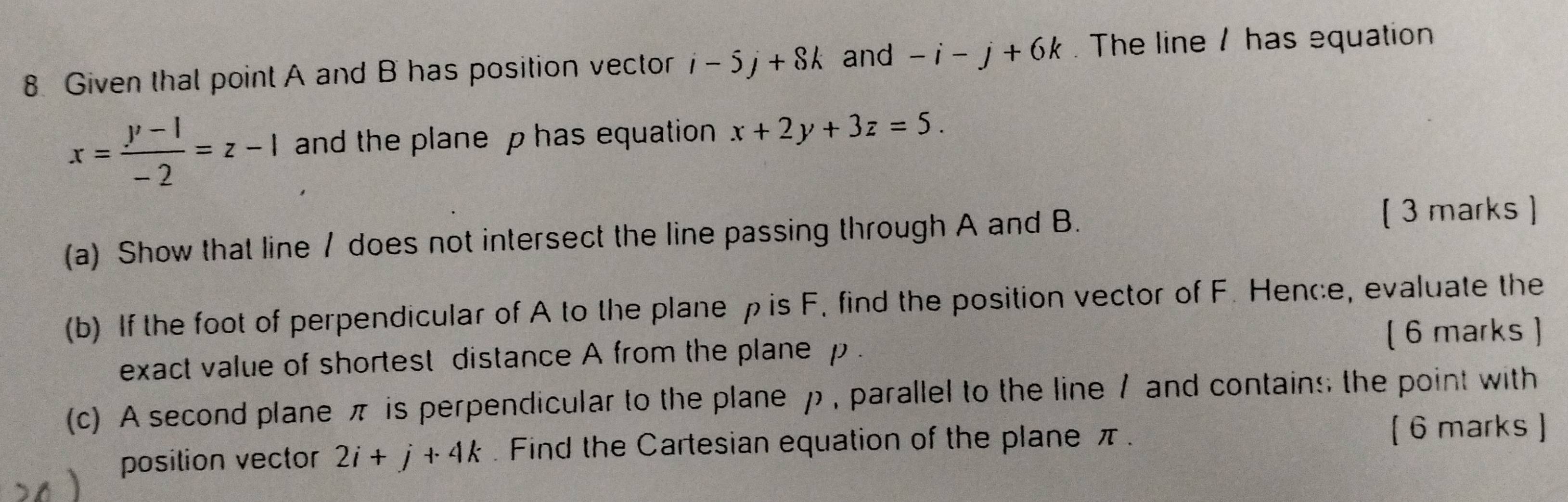 Given that point A and B has position vector i-5j+8k and -i-j+6k. The line / has equation
x= (y-1)/-2 =z-1 and the plane p has equation x+2y+3z=5. 
(a) Show that line / does not intersect the line passing through A and B. [ 3 marks ] 
(b) If the foot of perpendicular of A to the plane ρ is F. find the position vector of F. Hence, evaluate the 
exact value of shortest distance A from the plane p. ( 6 marks ) 
(c) A second plane π is perpendicular to the plane ρ , parallel to the line / and contains the point with 
posilion vector 2i+j+4k. Find the Cartesian equation of the plane π. 
[ 6 marks ]