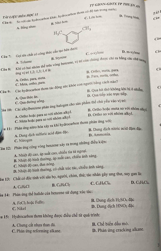 TT GDNN-GDTX TP THUẠN AN
tài
tài liệu hóa học 11
Câu 6: So với các hydrocarbon khác, hydrocarbon thơm có độ tan trong nước:
A. Bằng nhau. B. Nhỏ hơn. C. Lớn hơn. D. Trung bình, Câu
CH_3
H_3C
Câu
Cât
Câu 7: Gọi tên chất có công thức cấu tạo bên dưới:
A. Toluene B. Styrene C. o-xylene D. m-xylene
Câu 8: Khi có hai nhóm thể trên vòng benzene, vị trí của chúng được chí ra bằng các chữ tượng
ứng vị trí 1,2; 1,3; 1,4 là:
B. Ortho, meta, para.
Câ
A. Ortho, para, meta. D. Para, meta, ortho.
C. Meta, ortho, para.
Cầu 9: Các hydrocarbon thơm tác động sức khỏe con người bằng cách nảo?
B. Qua hít thở không khí bị ô nhiễm. C
A. Qua thức ăn. D. Qua tiếp xúc trực tiếp.
C. Qua đường uống.
Câu 10: Các alkylbenzene phản ứng halogen cho sản phẩm thế chủ yếu vào vị trí:
C
B. Ortho hoặc meta so với nhóm alky|
D. Ortho so với nhóm alkyl.
A. Ortho hoặc para so với nhóm alkyl.
C. Meta hoặc para so với nhóm alkyl.
u 11: Phản ứng nitro hóa xảy ra khi hydrocarbon thơm phản ứng với:
B. Dung dịch nitric acid đậm đặc.
A. Dung dịch sulfuric acid đậm đặc.
C. Nitrogen D. Ammonia.
Câu 12: Phản ứng cộng vòng benzene xảy ra trong những điều kiện:
A. Nhiệt độ cao, áp suất cao, chiếu tia tử ngoại.
B. Nhiệt độ bình thường, áp suất cao, chiếu ánh sáng.
C. Nhiệt độ cao, đun nóng.
D. Nhiệt độ bình thường, có chất xúc tác, chiếu ánh sáng.
âu 13: Chất có độc tính với sâu bọ, người, chim, thú; tác nhân gây ung thư, suy gan là:
A. C₆H₆Cl B. C_6H_6Cl_2 C. C_6H_6Cl_6. D. C₆H₆Cl4.
Âu 14: Phản ứng thế halide của benzene sử dụng xúc tác:
A. FeCl₃ hoặc FeBr3 B. Dung dịch H_2SO_4 đặc
C. Nikel D. Dung dịch HNO_3 dặc
Au 15: Hydrocarbon thơm không được điều chế từ quá trình:
A. Chưng cất nhựa than đá.  B. Chế biến dầu mỏ.
C. Phản ứng reforming alkane. D. Phản ứng cracking alkane.