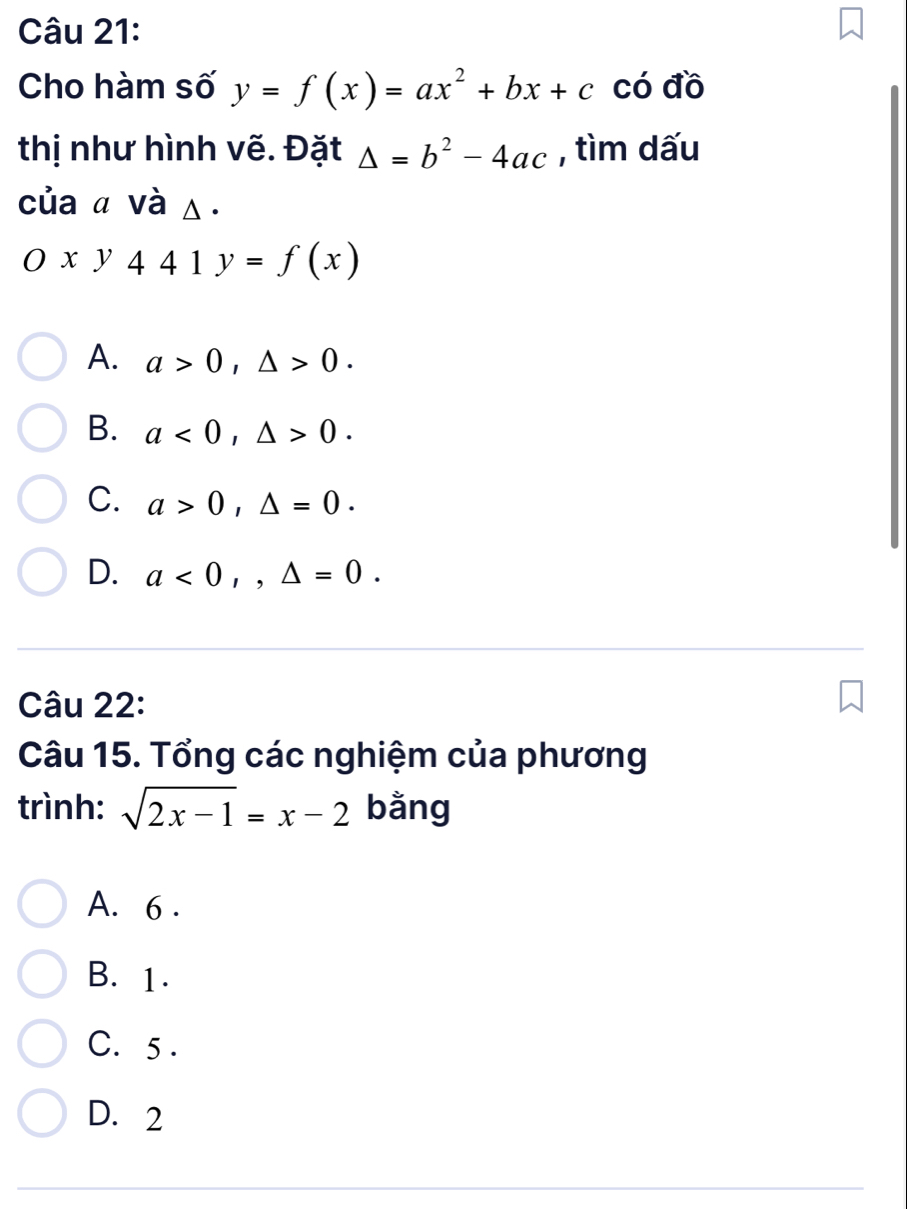 Cho hàm số y=f(x)=ax^2+bx+c có đồ
thị như hình vẽ. Đặt △ =b^2-4ac , tìm dấu
của a và △.
Oxy441y=f(x)
A. a>0, △ >0.
B. a<0</tex>, △ >0.
C. a>0, △ =0.
D. a<0</tex>,, △ =0. 
Câu 22:
Câu 15. Tổng các nghiệm của phương
trình: sqrt(2x-1)=x-2 bằng
A. 6.
B. 1.
C. 5.
D. 2