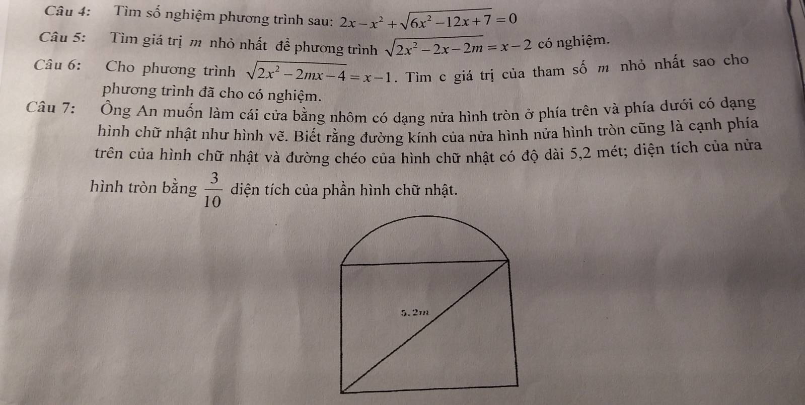 Tìm số nghiệm phương trình sau: 2x-x^2+sqrt(6x^2-12x+7)=0
Câu 5: Tìm giá trị m nhỏ nhất để phương trình sqrt(2x^2-2x-2m)=x-2 có nghiệm. 
Câu 6: Cho phương trình sqrt(2x^2-2mx-4)=x-1. Tìm c giá trị của tham số m nhỏ nhất sao cho 
phương trình đã cho có nghiệm. 
Câu 7: :Ông An muốn làm cái cửa bằng nhôm có dạng nửa hình tròn ở phía trên và phía dưới có dạng 
hình chữ nhật như hình vẽ. Biết rằng đường kính của nửa hình nửa hình tròn cũng là cạnh phía 
trên của hình chữ nhật và đường chéo của hình chữ nhật có độ dài 5, 2 mét; diện tích của nửa 
hình tròn bằng  3/10  diện tích của phần hình chữ nhật.