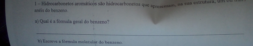 Hidrocarbonetos aromáticos são hidrocarbonetos que apresentam, na sua estrutura, um ou a 
anéis do benzeno. 
a) Qual éa fórmula geral do benzeno? 
_ 
b) Escreve a fórmula molecular do benzeno.