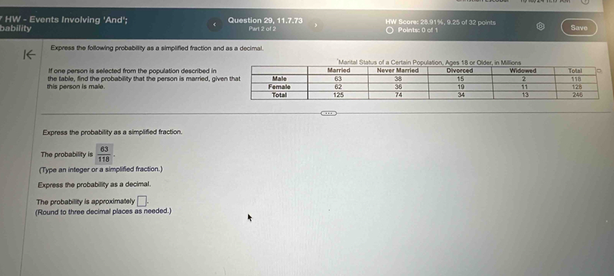 HW - Events Involving 'And'; Question 29, 11.7.73 W Score: 28.91%, 9.25 of 32 points 
bability Part 2 of 2 Points: 0 of 1 Save 
Express the following probability as a simplified fraction and as a decimal. 
If one person is selected from the population described in 
the table, find the probability that the person is married, giv 
this person is male. 
Express the probability as a simplified fraction. 
The probability is  63/118 . 
(Type an integer or a simplified fraction.) 
Express the probability as a decimal. 
The probability is approximately □. 
(Round to three decimal places as needed.)