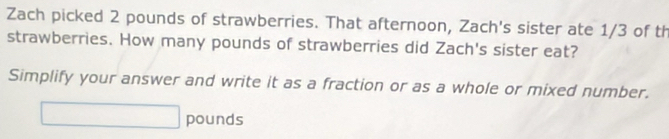 Zach picked 2 pounds of strawberries. That afternoon, Zach's sister ate 1/3 of th 
strawberries. How many pounds of strawberries did Zach's sister eat? 
Simplify your answer and write it as a fraction or as a whole or mixed number.
pounds