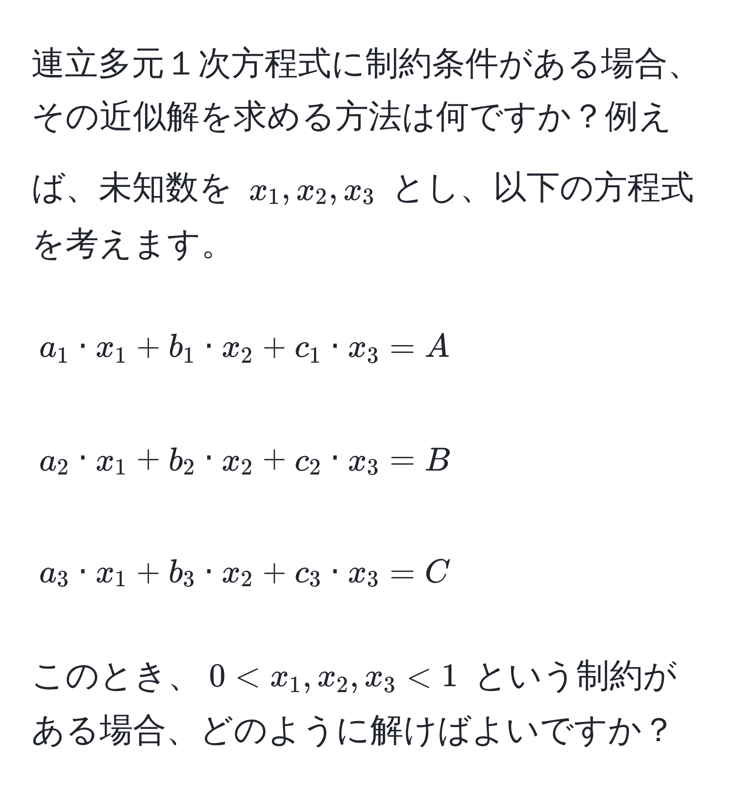 連立多元１次方程式に制約条件がある場合、その近似解を求める方法は何ですか？例えば、未知数を $x_1, x_2, x_3$ とし、以下の方程式を考えます。  
[
a_1 · x_1 + b_1 · x_2 + c_1 · x_3 = A  
]  
[
a_2 · x_1 + b_2 · x_2 + c_2 · x_3 = B  
]  
[
a_3 · x_1 + b_3 · x_2 + c_3 · x_3 = C  
]  
このとき、$0 < x_1, x_2, x_3 < 1$ という制約がある場合、どのように解けばよいですか？