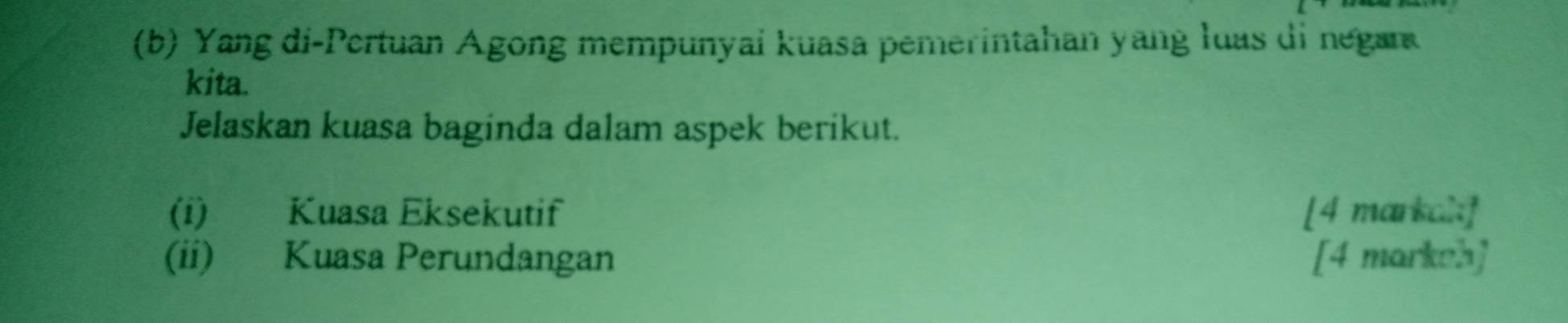 Yang di-Pertuan Agong mempunyai kuasa pemerintahan yang luas di negan 
kita. 
Jelaskan kuasa baginda dalam aspek berikut. 
(i) Kuasa Eksekutif [4 markal:] 
(ii) Kuasa Perundangan [4 markeh]