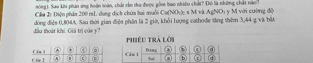 nóng). Sau khi phản ứng hoàn toàn, chất rắn thu được gồm bao nhiêu chất? Đó là những chất nào?
Câu 2: Điện phân 200 mL dung dịch chứa hai muối Cu(NO_3)_2* M và AgNO_3 y M với cường độ
đòng điện 0,804A. Sau thời gian điện phân là 2 giờ, khối lượng cathode tăng thêm 3,44 g và bắt
đầu thoát khí. Giá trị của y?
phiéu trả lời
Đúng a b C d
Cầu 1
Sai a b C d