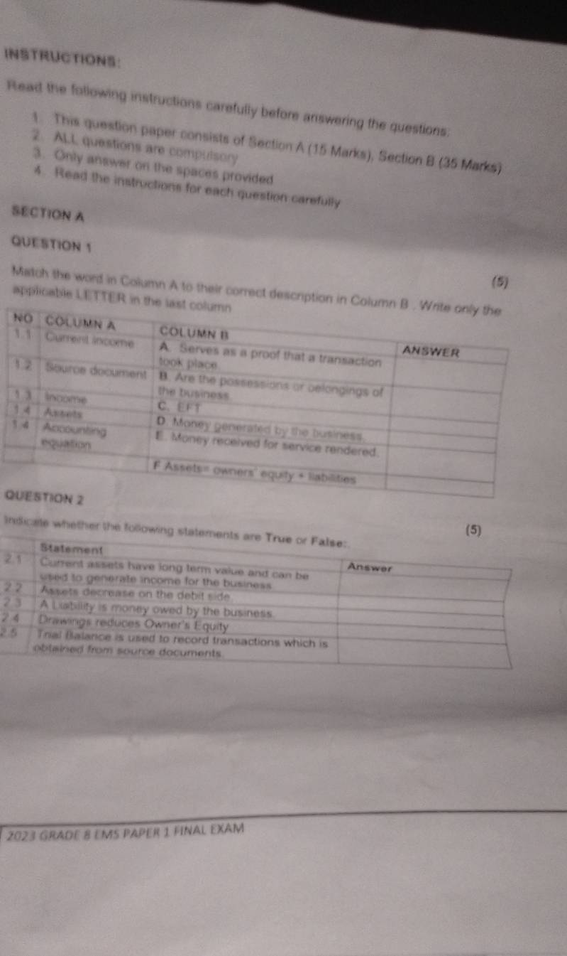 INSTRUCTIONS: 
Read the following instructions carefully before answering the questions: 
1. This question paper consists of Section A (15 Marks), Section B (35 Marks) 
2. ALL questions are compulsory 
3. Only answer on the spaces provided 
4. Read the instructions for each question carefully 
SECTION A 
QUESTION 1 
(5) 
Match the word in Column A to their correct descrip 
applicable LETT 
Q 
(5) 
Inidicale whether the following 
2 
2 
2 
2 
2 
2023 GradE 8 ems paper 1 final eXâM