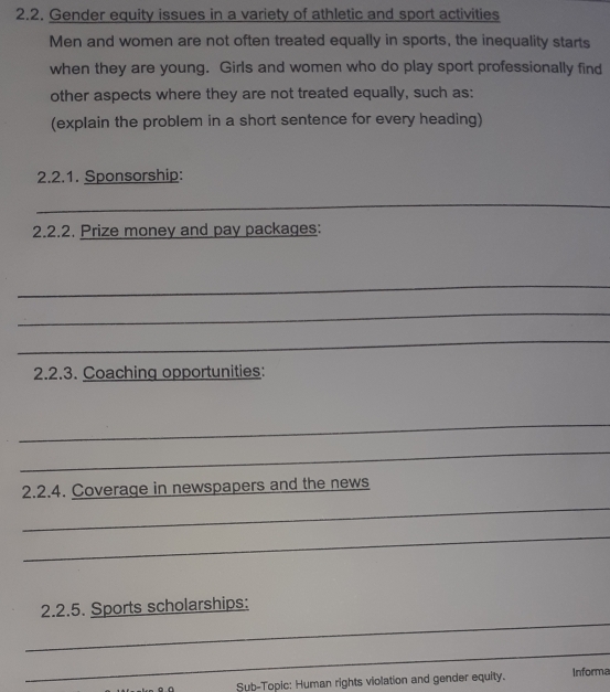 Gender equity issues in a variety of athletic and sport activities 
Men and women are not often treated equally in sports, the inequality starts 
when they are young. Girls and women who do play sport professionally find 
other aspects where they are not treated equally, such as: 
(explain the problem in a short sentence for every heading) 
2.2.1. Sponsorship: 
_ 
2.2.2. Prize money and pay packages: 
_ 
_ 
_ 
2.2.3. Coaching opportunities: 
_ 
_ 
_ 
2.2.4. Coverage in newspapers and the news 
_ 
_ 
2.2.5. Sports scholarships: 
_ 
Sub-Topic: Human rights violation and gender equity. Informa