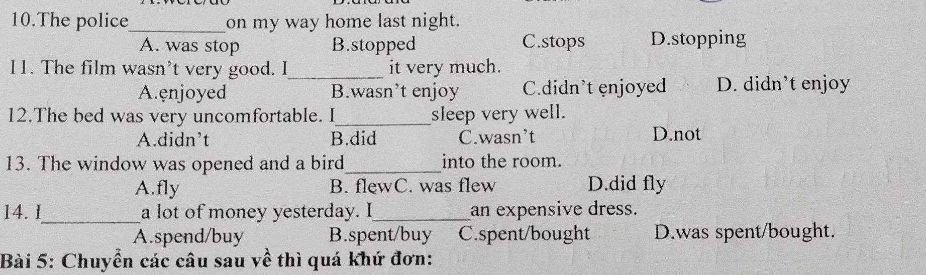 The police_ on my way home last night.
A. was stop B.stopped C.stops
D.stopping
11. The film wasn’t very good. I_ it very much.
A.ęnjoyed B.wasn’t enjoy C.didn’t enjoyed D. didn’t enjoy
12.The bed was very uncomfortable. I_ sleep very well.
A.didn’t B.did C.wasn’t D.not
13. The window was opened and a bird_ into the room.
A.fly B. flewC. was flew D.did fly
14. I_ a lot of money yesterday. I_ an expensive dress.
A.spend/buy B.spent/buy C.spent/bought D.was spent/bought.
Bài 5: Chuyển các câu sau về thì quá khứ đơn: