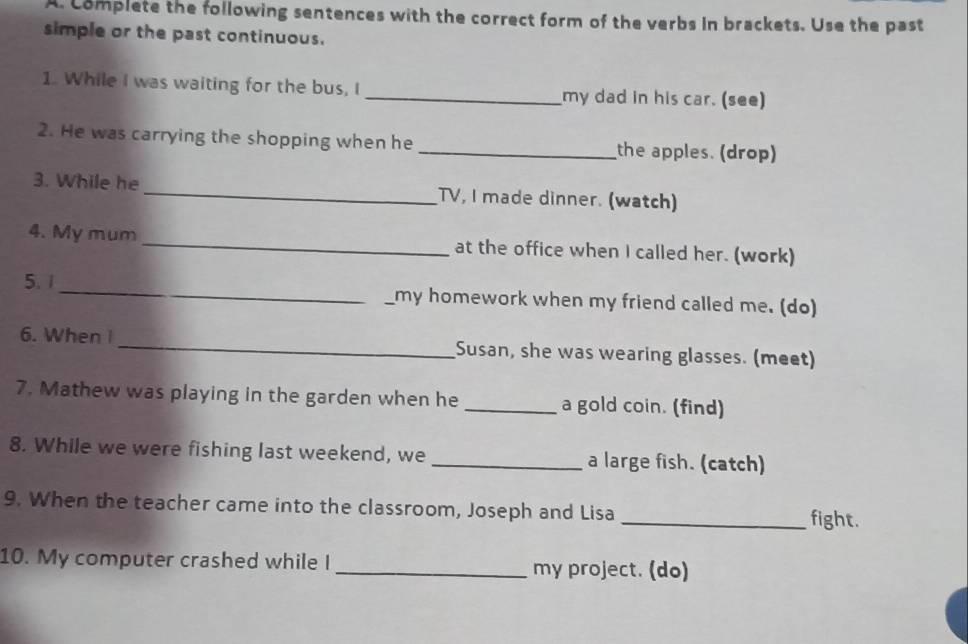 Complete the following sentences with the correct form of the verbs in brackets. Use the past 
simple or the past continuous. 
1. While I was waiting for the bus, I _my dad in his car. (see) 
2. He was carrying the shopping when he _the apples. (drop) 
3. While he _TV, I made dinner. (watch) 
4. My mum _at the office when I called her. (work) 
5. 1 __my homework when my friend called me. (do) 
6. When I _Susan, she was wearing glasses. (meet) 
7. Mathew was playing in the garden when he _a gold coin. (find) 
8. While we were fishing last weekend, we _a large fish. (catch) 
9. When the teacher came into the classroom, Joseph and Lisa 
_fight. 
10. My computer crashed while I _my project. (do)