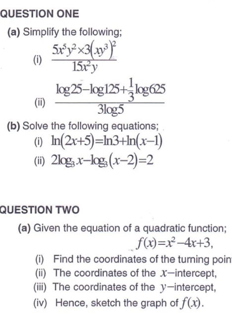 QUESTION ONE 
(a) Simplify the following; 
(i) frac 5x^5y^2* 3(xy^3)^215x^2y
(ii) frac log 25-log 125+ 1/3 log 6253log 5
(b) Solve the following equations; 
(i) ln (2x+5)=ln 3+ln (x-1)
(ii) 2log _3x-log _3(x-2)=2
QUESTION TWO 
(a) Given the equation of a quadratic function;
f(x)=x^2-4x+3, 
(i) Find the coordinates of the turning poin 
(ii) The coordinates of the X —intercept, 
(iii) The coordinates of the y-intercept, 
(iv) Hence, sketch the graph of f(x).