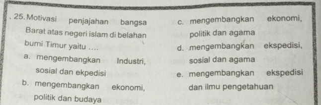 Motivasi penjajahan bangsa c. mengembangkan ekonomi,
Barat atas negeri islam di belahan politik dan agama
bumi Timur yaitu ....
d. mengembangkan ekspedisi,
a. mengembangkan Industri, sosial dan agama
sosial dan ekpedisi e. mengembangkan ekspedisi
b. mengembangkan ekonomi, dan ilmu pengetahuan
politik dan budaya