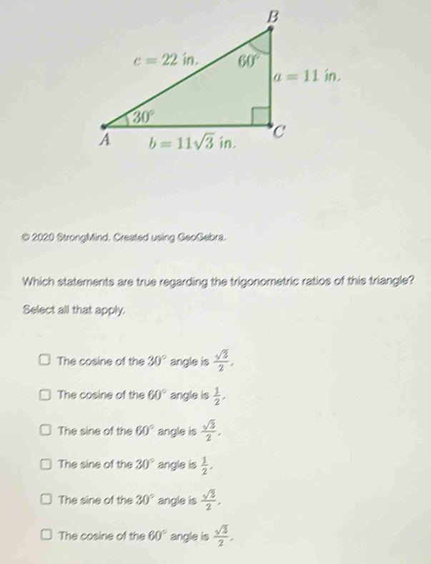 2020 StrongMind. Created using GeoGebra.
Which statements are true regarding the trigonometric ratios of this triangle?
Select all that apply.
The cosine of the 30° angle is  sqrt(3)/2 ,
The cosine of the 60° angle is  1/2 ,
The sine of the 60° angle is  sqrt(3)/2 ,
The sine of the 30° angle is  1/2 .
The sine of the 30° angle is  sqrt(3)/2 ,
The cosine of the 60° angle is  sqrt(3)/2 ,