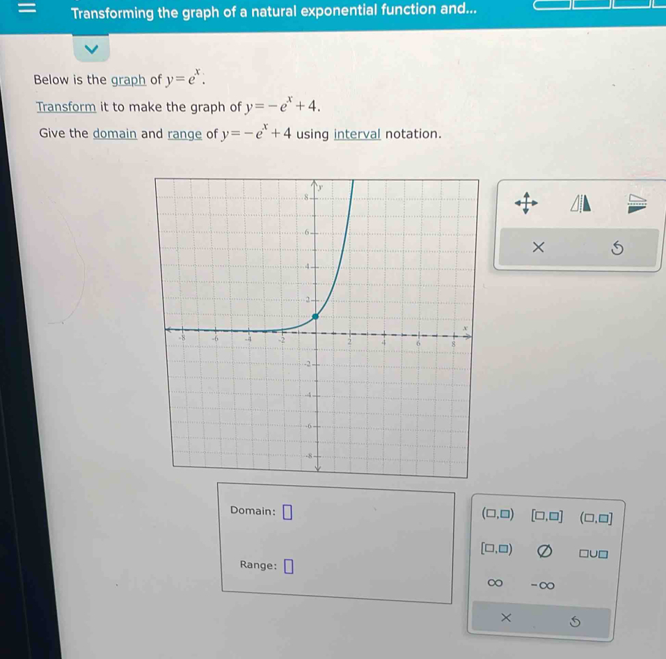 = Transforming the graph of a natural exponential function and... 
Below is the graph of y=e^x. 
Transform it to make the graph of y=-e^x+4. 
Give the domain and range of y=-e^x+4 using interval notation. 
× 
Domain: □ (□ ,□ ) [□ ,□ ] (□ ,□ ]
[□ ,□ )
Range: 
∞ -∞ 
×