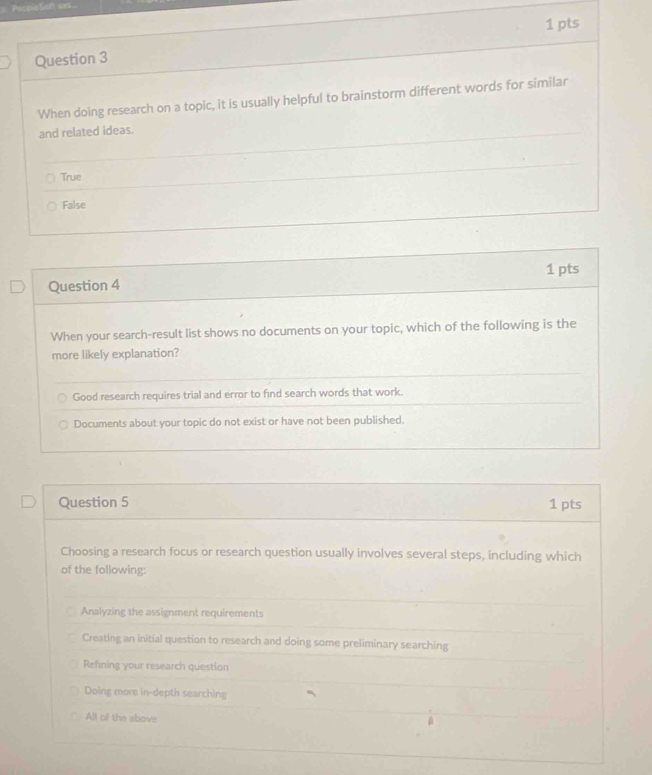 Pespie5oft sek
1 pts
Question 3
When doing research on a topic, it is usually helpful to brainstorm different words for similar
and related ideas.
True
False
1 pts
Question 4
When your search-result list shows no documents on your topic, which of the following is the
more likely explanation?
Good research requires trial and error to find search words that work.
Documents about your topic do not exist or have not been published.
Question 5 1 pts
Choosing a research focus or research question usually involves several steps, including which
of the following:
Analyzing the assignment requirements
Creating an initial question to research and doing some preliminary searching
Refning your research question
Doing more in-depth searching
All of the above
0