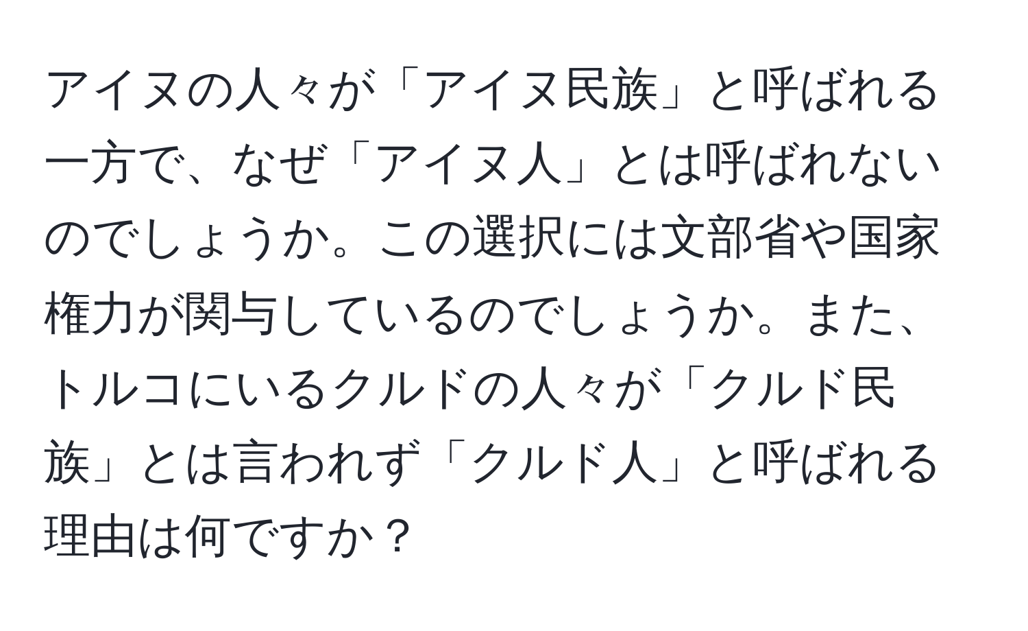 アイヌの人々が「アイヌ民族」と呼ばれる一方で、なぜ「アイヌ人」とは呼ばれないのでしょうか。この選択には文部省や国家権力が関与しているのでしょうか。また、トルコにいるクルドの人々が「クルド民族」とは言われず「クルド人」と呼ばれる理由は何ですか？