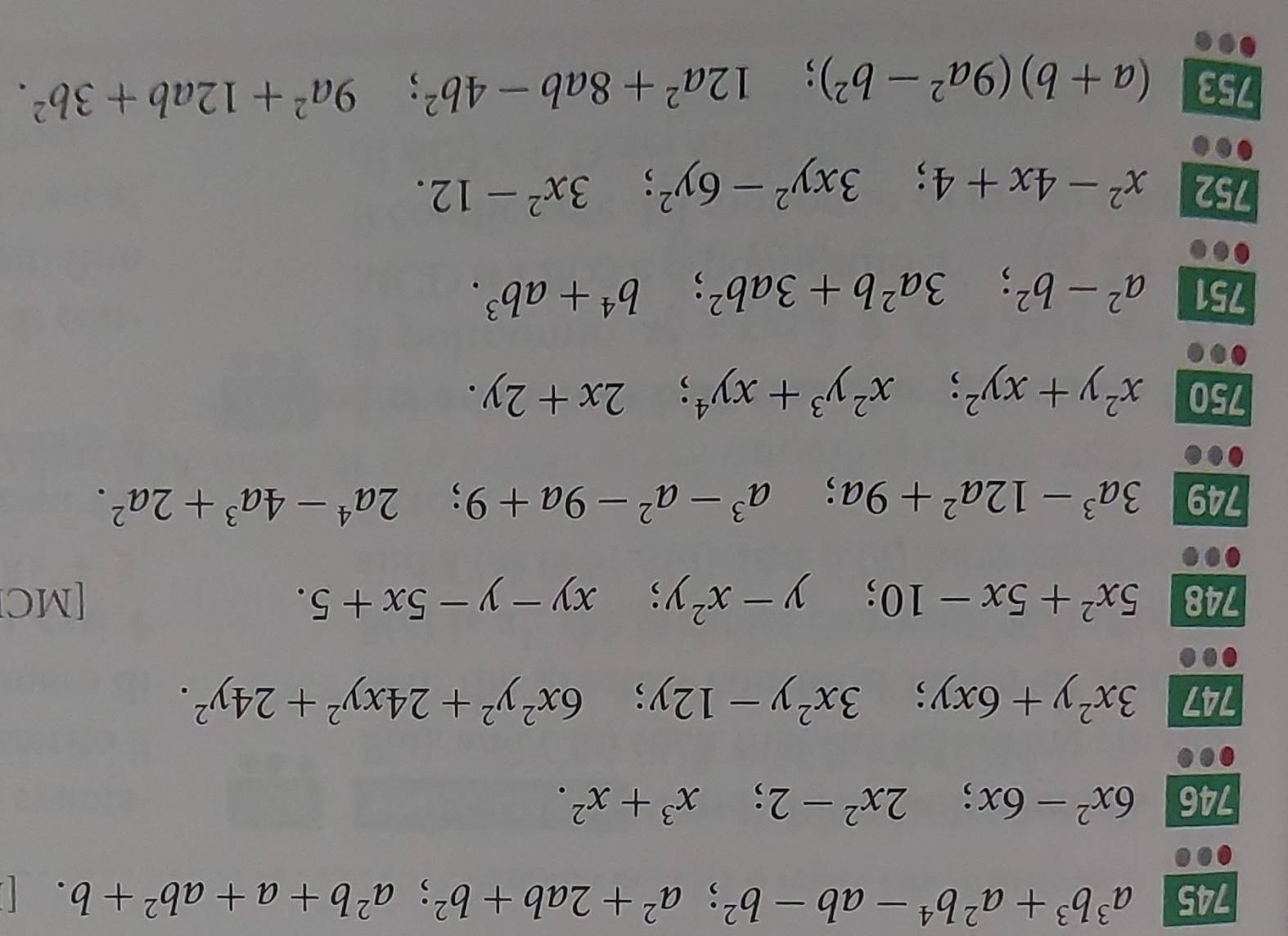 745 a^3b^3+a^2b^4-ab-b^2; a^2+2ab+b^2; a^2b+a+ab^2+b. 
a 
746 6x^2-6x; 2x^2-2; x^3+x^2. 
747 3x^2y+6xy; 3x^2y-12y; 6x^2y^2+24xy^2+24y^2. 
748 5x^2+5x-10; y-x^2y; xy-y-5x+5. [MC] 
749 3a^3-12a^2+9a; a^3-a^2-9a+9; 2a^4-4a^3+2a^2. 
750 x^2y+xy^2; x^2y^3+xy^4; 2x+2y. 
751 a^2-b^2; 3a^2b+3ab^2; b^4+ab^3. 
752 x^2-4x+4; 3xy^2-6y^2; 3x^2-12. 
753 (a+b)(9a^2-b^2); 12a^2+8ab-4b^2; 9a^2+12ab+3b^2.