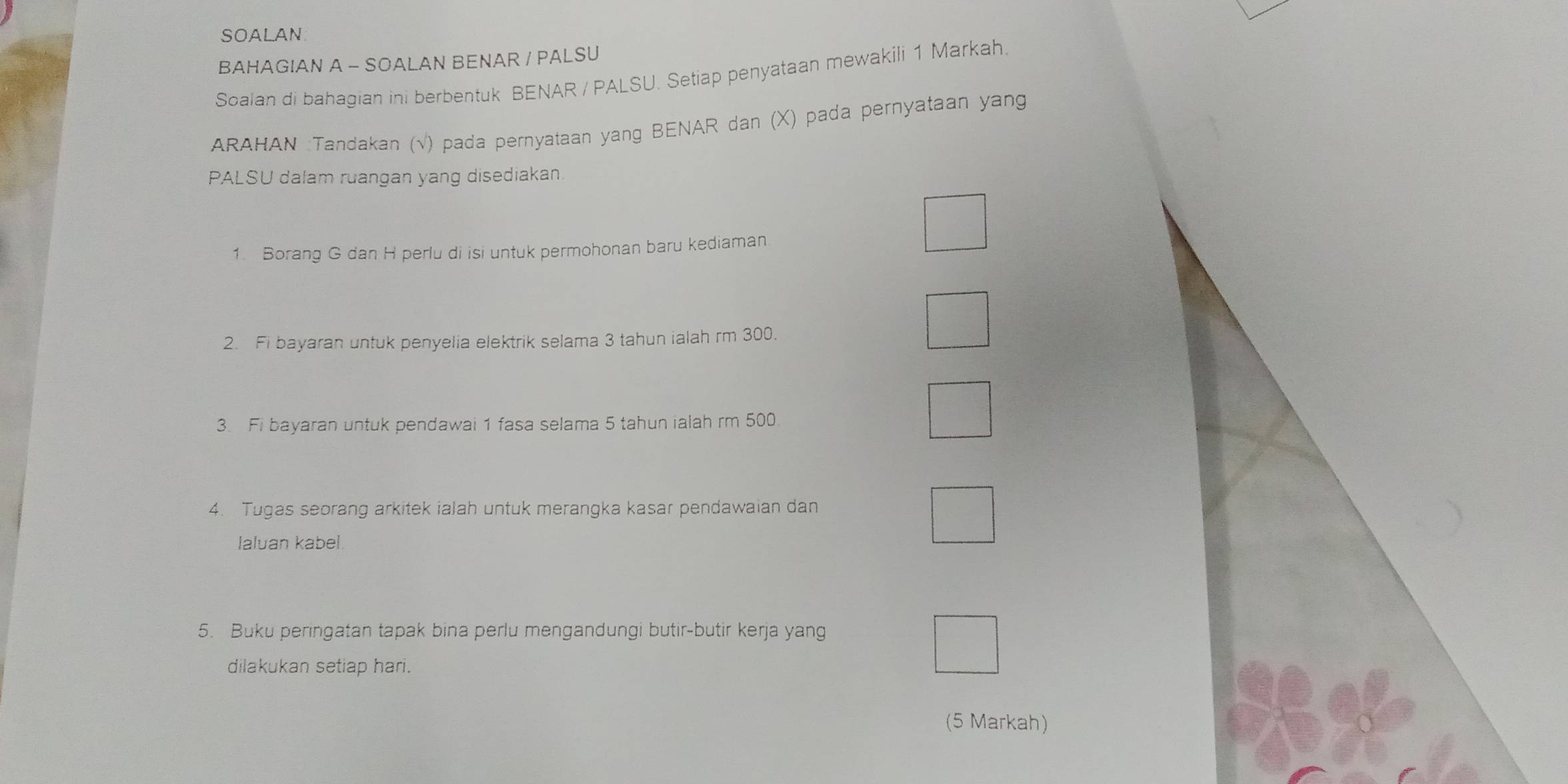 SOALAN 
BAHAGIAN A - SOALAN BENAR / PALSU 
Soalan di bahagian ini berbentuk BENAR / PALSU. Setiap penyataan mewakili 1 Markah. 
ARAHAN :Tandakan (√) pada pernyataan yang BENAR dan (X) pada pernyataan yang 
PALSU dalam ruangan yang disediakan. 
1. Borang G dan H perlu di isi untuk permohonan baru kediaman 
2. Fi bayaran untuk penyelia elektrik selama 3 tahun ialah rm 300. 
3. Fi bayaran untuk pendawai 1 fasa selama 5 tahun ialah rm 500. 
4. Tugas seorang arkitek ialah untuk merangka kasar pendawaian dan 
laluan kabel 
5. Buku peringatan tapak bina perlu mengandungi butir-butir kerja yang 
dilakukan setiap hari. 
(5 Markah)