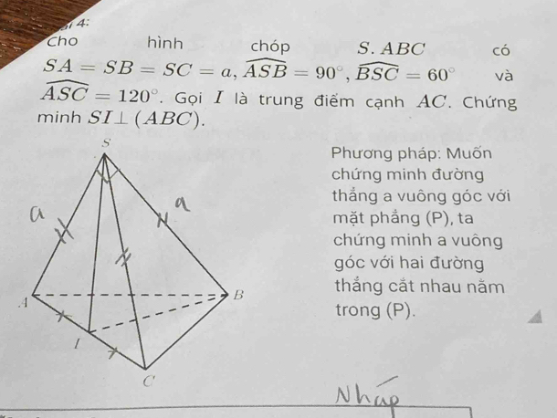 4: 
Cho hình chóp S. ABC có
SA=SB=SC=a, widehat ASB=90°, widehat BSC=60° và
widehat ASC=120°. Gọi I là trung điểm cạnh AC. Chứng 
minh SI⊥ (ABC). 
Phương pháp: Muốn 
chứng minh đường 
thắng a vuông góc với 
mặt phẳng (P), ta 
chứng minh a vuông 
góc với hai đường 
thắng cắt nhau năm 
trong (P).