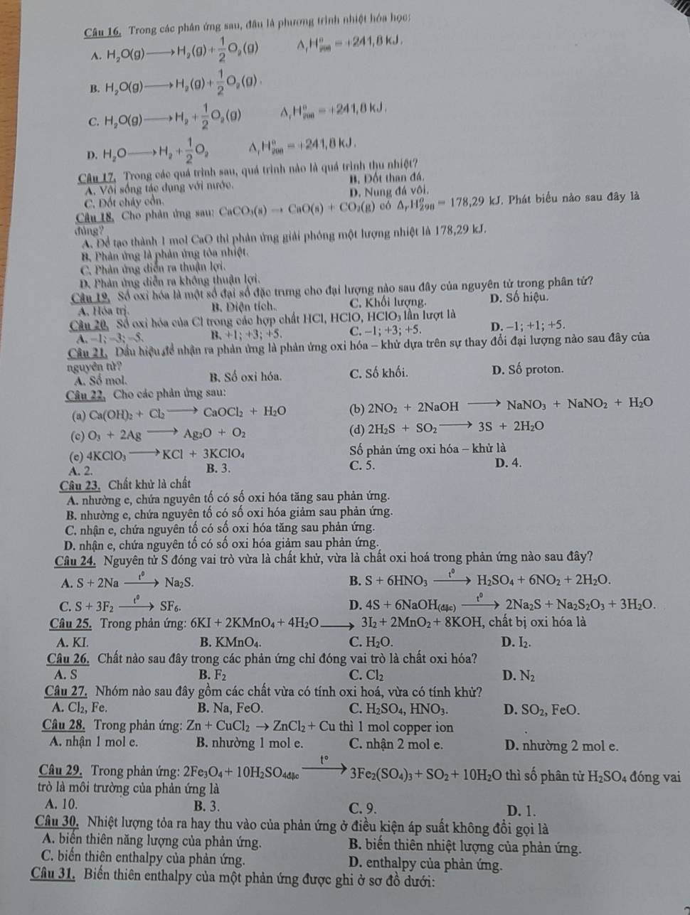 Câu 16, Trong các phân ứng sau, đầu là phương trình nhiệt hóa học:
A. H_2O(g)to H_2(g)+ 1/2 O_2(g) ^ H_(200)°=+241,8kJ.
B. H_2O(g)to H_2(g)+ 1/2 O_2(g).
C. H_2O(g)to H_2+ 1/2 O_2(g) ^ H_(200)°=+241,8kJ,
D. H_2Oto H_2+ 1/2 O_2^((H_200)^circ)=+241,8kJ.
Câu 17, Trong các quá trình sau, quá trình nào là quá trình thu nhiệt?
A. Vôi sống tác dụng với nước. B. Đốt than đá.
C. Đốt cháy cổn. D. Nung đá vôi.
Câu 18, Cho phân ứng sau: CaCO_3(s)to CaO(s)+CO_2(g) có △ _rH_(298)^o=178,29kJ. Phát biểu nào sau đây là
đùng ?
A. Để tạo thành 1 mol CaO thi phản ứng giải phóng một lượng nhiệt là 178,29 kJ.
B. Phản ứng là phản ứng tỏa nhiệt.
C. Phản ứng diễn ra thuận lợi.
D. Phản ứng diễn ra không thuận lợi.
Câu 19, Số oxỉ hóa là một số đại số đặc trưng cho đại lượng nào sau đây của nguyên tử trong phân tử?
A. Hóa trị. B. Diện tích. C. Khối lượng. D. Số hiệu.
Câu 20, Sổ oxi hóa của Cl trong các hợp chất HCl, HClO, HClO₃ lần lượt là
A. -1;-3;-5, B. +1;+3;+5. C. -1; +3; +5. D. −1; +1; +5.
Câu 21, Dầu hiệu đề nhận ra phản ứng là phản ứng oxi hóa - khử dựa trên sự thay đổi đại lượng nào sau đây của
nguyên tử? D. Số proton.
A. Số mol. B. Số oxi hóa. C. Số khối.
Câu 22, Cho các phản ứng sau:
(a) Ca(OH)_2+Cl_2to CaOCl_2+H_2O (b) 2NO_2+2NaOHto NaNO_3+NaNO_2+H_2O
(c) O_3+2Agto Ag_2O+O_2 (d) 2H_2S+SO_2to 3S+2H_2O
(c) 4KClO_3to KCl+3KClO_4 Số phản ứng oxi hóa - khử là
A. 2. B. 3. C. 5. D. 4.
Cầu 23. Chất khử là chất
A. nhường e, chứa nguyên tố có số oxi hóa tăng sau phản ứng.
B. nhường e, chứa nguyên tố có số oxi hóa giảm sau phản ứng.
C. nhận e, chứa nguyên tố có số oxi hóa tăng sau phản ứng.
D. nhận e, chứa nguyên tố có số oxi hóa giảm sau phản ứng.
Cầâu 24. Nguyên tử S đóng vai trò vừa là chất khử, vừa là chất oxi hoá trong phản ứng nào sau đây?
A. S+2Naxrightarrow t^0Na_2S. B. S+6HNO_3xrightarrow t^0H_2SO_4+6NO_2+2H_2O.
C. S+3F_2xrightarrow t°SF_6. D. 4S+6NaOH_(dic)xrightarrow t^02Na_2S+Na_2S_2O_3+3H_2O.
Câu 25. Trong phản ứng: 6KI+2KMnO_4+4H_2O 3I_2+2MnO_2+8KOH, , chất bị oxi hóa là
A. KI. B. KMnO_4. C. H_2O. D. I_2.
Câu 26, Chất nào sau đây trong các phản ứng chỉ đóng vai trò là chất oxi hóa?
A. S B. F_2 C. Cl_2 D. N_2
Câu 27. Nhóm nào sau đây gồm các chất vừa có tính oxi hoá, vừa có tính khử?
A. Cl₂, Fe. B. Na, FeO. C. H_2SO_4,HNO_3. D. SO_2, FeO.
Câu 28. Trong phản ứng: Zn+CuCl_2to ZnCl_2+Cu thì 1 mol copper ion
A. nhận 1 mol e. B. nhường 1 mol e. C. nhận 2 mol e. D. nhường 2 mol e.
t°
Câu 29. Trong phản ứng: 2Fe_3O_4+10H_2SO_4dleto 3Fe_2(SO_4)_3+SO_2+10H_2O thì số phân tử H_2SO_4 đóng vai
trò là môi trường của phản ứng là
A. 10. B. 3. C. 9. D. 1.
Câu 30, Nhiệt lượng tỏa ra hay thu vào của phản ứng ở điều kiện áp suất không đồi gọi là
A. biển thiên năng lượng của phản ứng. B. biến thiên nhiệt lượng của phản ứng.
C. biến thiên enthalpy của phản ứng. D. enthalpy của phản ứng.
Câu 31. Biến thiên enthalpy của một phản ứng được ghi ở sơ đồ dưới: