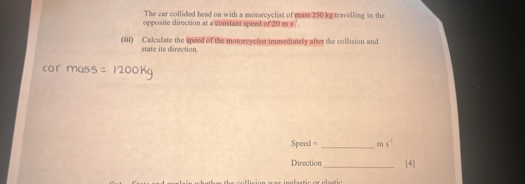 The car collided head on with a motorcyclist of mass 250 kg travelling in the 
opposite direction at a constant speed of 20 m s. 
(iii) Calculate the speed of the motorcyclist immediately after the collision and 
state its direction. 
car mass =1200kg
Speed = _  ms^(-1)
Direction _[4] 
llision was inelastic or elastic