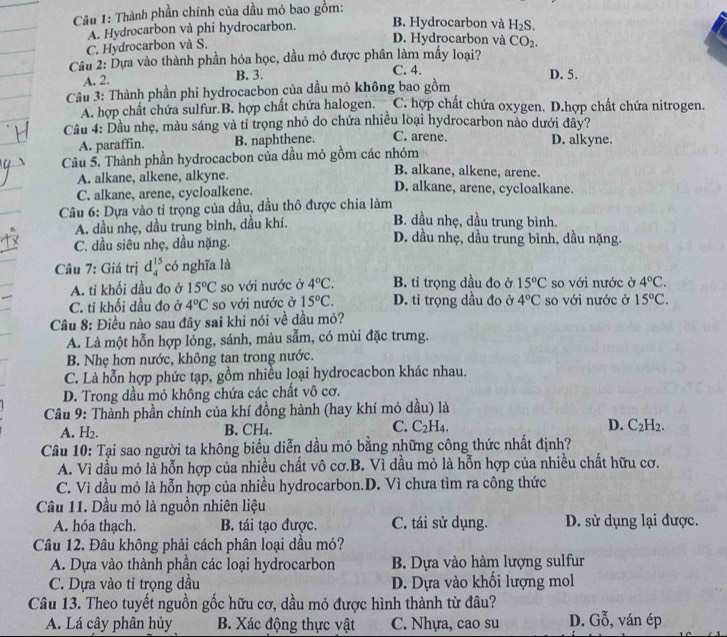 Thành phần chính của dầu mỏ bao gồm:
A. Hydrocarbon và phi hydrocarbon. B. Hydrocarbon và
D. Hydrocarbon và CO_2.
C. Hydrocarbon và S. H_2S.
Câu 2: Dựa vào thành phần hóa học, dầu mỏ được phân làm mấy loại? D. 5.
A. 2. B. 3. C. 4.
Câu 3: Thành phần phi hydrocacbon của dầu mỏ không bao gồm
A. hợp chất chứa sulfur.B. hợp chất chứa halogen. C. hợp chất chứa oxygen. D.hợp chất chứa nitrogen.
Cầu 4: Dầu nhẹ, màu sáng và tỉ trọng nhỏ do chứa nhiều loại hydrocarbon nào dưới đây?
A. paraffin. B. naphthene. C. arene. D. alkyne.
Câu 5. Thành phần hydrocacbon của dầu mỏ gồm các nhóm B. alkane, alkene, arene.
A. alkane, alkene, alkyne. D. alkane, arene, cycloalkane.
C. alkane, arene, cycloalkene.
Câu 6: Dựa vào tỉ trọng của dầu, dầu thô được chia làm
A. dầu nhẹ, dầu trung bình, dầu khí.
B. dầu nhẹ, dầu trung bình.
C. dầu siêu nhẹ, dầu nặng. D. dầu nhẹ, dầu trung bình, dầu nặng.
Câu 7: Giá trị d_4^((15) có nghĩa là
A. tỉ khối dầu đo ở 15^circ)C so với nước ở 4°C. B. tỉ trọng dầu đo ở 15°C so với nước ở 4°C.
C. tỉ khối dầu đo ở 4°C so với nước ở 15°C. D. tỉ trọng dầu đo ở 4°C so với nước ở 15°C.
Cầu 8: Điều nào sau đây sai khi nói về dầu mỏ?
A. Là một hỗn hợp lỗng, sánh, màu sẫm, có mùi đặc trưng.
B. Nhẹ hơn nước, không tan trong nước.
C. Là hỗn hợp phức tạp, gồm nhiều loại hydrocacbon khác nhau.
D. Trong dầu mỏ không chứa các chất vô cơ.
Câu 9: Thành phần chính của khí đồng hành (hay khí mỏ dầu) là
A. H_2
B. CH4. C. C_2H_4. D. C_2H_2.
Câu 10: Tại sao người ta không biểu diễn dầu mỏ bằng những công thức nhất định?
A. Vì dầu mỏ là hỗn hợp của nhiều chất vô cơ.B. Vì dầu mỏ là hỗn hợp của nhiều chất hữu cơ.
C. Vì dầu mỏ là hỗn hợp của nhiều hydrocarbon.D. Vì chưa tìm ra công thức
Cầu 11. Dầu mỏ là nguồn nhiên liệu
A. hóa thạch. B. tái tạo được. C. tái sử dụng. D. sử dụng lại được.
Câu 12. Đâu không phải cách phân loại dầu mỏ?
A. Dựa vào thành phần các loại hydrocarbon B. Dựa vào hàm lượng sulfur
C. Dựa vào tỉ trọng dầu D. Dựa vào khối lượng mol
Câu 13. Theo tuyết nguồn gốc hữu cơ, dầu mỏ được hình thành từ đâu? D. Gỗ, ván ép
A. Lá cây phân hủy B. Xác động thực vật C. Nhựa, cao su