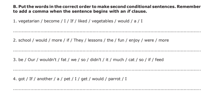 Put the words in the correct order to make second conditional sentences. Remember 
to add a comma when the sentence begins with an if clause. 
1. vegetarian / become / I / If / liked / vegetables / would / a / I 
_ 
2. school / would / more / if / They / lessons / the / fun / enjoy / were / more 
_ 
3. be / Our / wouldn't / fat / we / so / didn't / it / much / cat / so / if / feed 
_ 
4. got / If / another / a / pet / I / get / would / parrot / I 
_