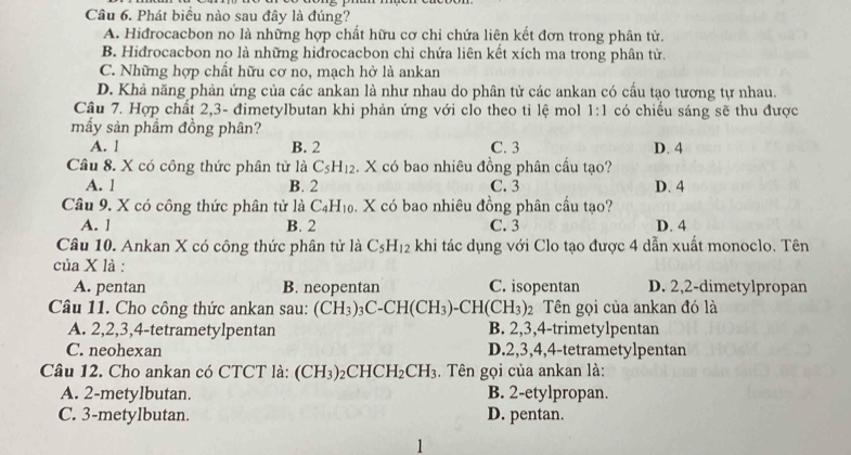 Phát biểu nào sau đây là đúng?
A. Hiđrocacbon no là những hợp chất hữu cơ chỉ chứa liên kết đơn trong phân tử.
B. Hiđrocacbon no là những hiđrocacbon chỉ chứa liên kết xích ma trong phân tử.
C. Những hợp chất hữu cơ no, mạch hở là ankan
D. Khả năng phản ứng của các ankan là như nhau do phân tử các ankan có cấu tạo tương tự nhau.
Cầu 7. Hợp chất 2,3- đimetylbutan khi phản ứng với clo theo tỉ lệ mol 1:1 có chiếu sáng sẽ thu được
mấy sản phầm đồng phân?
A. l B. 2 C. 3 D. 4
Câu 8. X có công thức phân tử là C_5H_12. X có bao nhiêu đồng phân cầu tạo?
A. 1 B. 2 C. 3 D. 4
Câu 9. X có công thức phân tử là C_4H_10. X có bao nhiêu đồng phân cấu tạo?
A. ] B. 2 C. 3 D. 4
Câu 10. Ankan X có công thức phân tử là C_5H_12 khi tác dụng với Clo tạo được 4 dẫn xuất monoclo. Tên
của X là :
A. pentan B. neopentan C. isopentan D. 2,2-dimetylpropan
Câu 11. Cho công thức ankan sau: (CH_3)_3C-CH(CH_3)-CH(CH_3) 2  Tên gọi của ankan đó là
A. 2,2,3,4-tetrametylpentan B. 2,3,4-trimetylpentan
C. neohexan D.2,3,4,4-tetrametylpentan
Câu 12. Cho ankan có CTCT là: (CH_3)_2CHCH_2CH_3. Tên gọi của ankan là:
A. 2-metylbutan. B. 2-etylpropan.
C. 3-metylbutan. D. pentan.
1