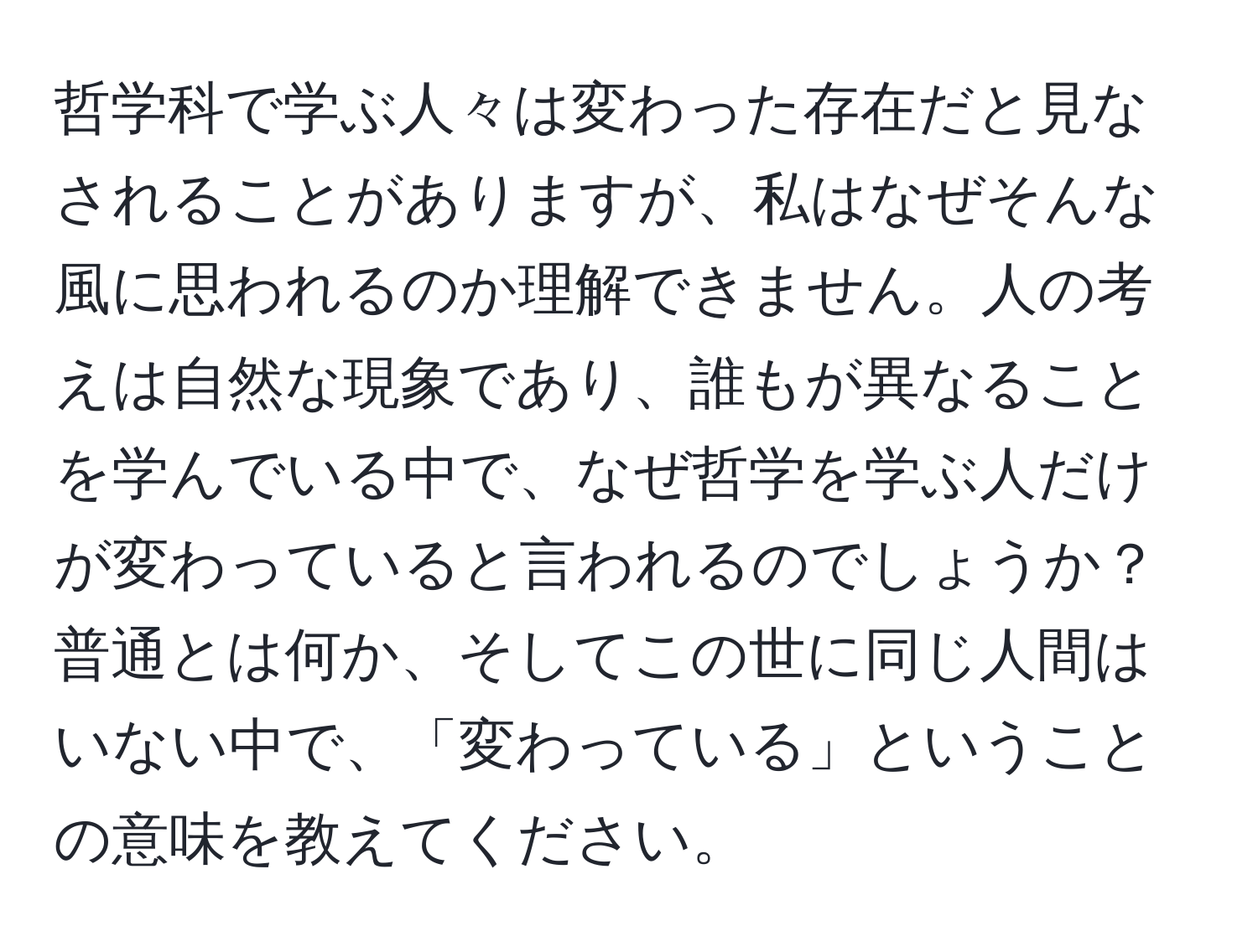 哲学科で学ぶ人々は変わった存在だと見なされることがありますが、私はなぜそんな風に思われるのか理解できません。人の考えは自然な現象であり、誰もが異なることを学んでいる中で、なぜ哲学を学ぶ人だけが変わっていると言われるのでしょうか？普通とは何か、そしてこの世に同じ人間はいない中で、「変わっている」ということの意味を教えてください。