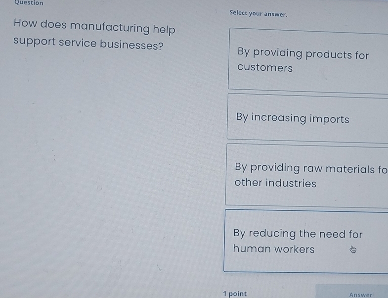 Question
Select your answer.
How does manufacturing help
support service businesses? By providing products for
customers
By increasing imports
By providing raw materials fo
other industries
By reducing the need for
human workers
1 point Answer