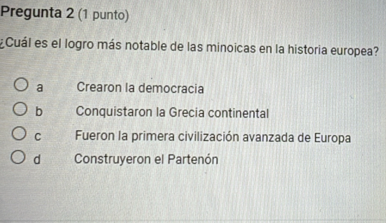 Pregunta 2 (1 punto)
Cuál es el logro más notable de las minoicas en la historia europea?
a Crearon la democracia
b Conquistaron la Grecia continental
C Fueron la primera civilización avanzada de Europa
d Construyeron el Partenón