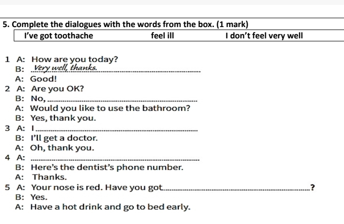 Complete the dialogues with the words from the box. (1 mark) 
I’ve got toothache feel ill I don't feel very well 
1 A: How are you today? 
B: Very well, thanks. 
A: Good! 
2 A: Are you OK? 
B: No,_ 
A: Would you like to use the bathroom? 
B: Yes, thank you. 
3 A: I_ 
B: I’ll get a doctor. 
A: Oh, thank you. 
4 A:_ 
B: Here’s the dentist’s phone number. 
A: Thanks. 
5 A: Your nose is red. Have you got _.? 
B: Yes. 
A: Have a hot drink and go to bed early.