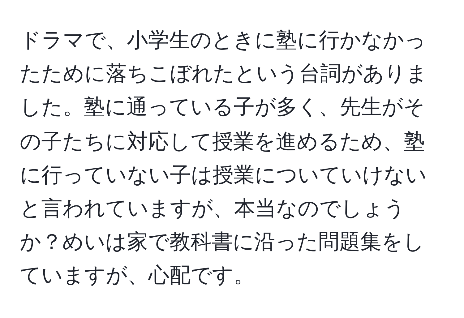 ドラマで、小学生のときに塾に行かなかったために落ちこぼれたという台詞がありました。塾に通っている子が多く、先生がその子たちに対応して授業を進めるため、塾に行っていない子は授業についていけないと言われていますが、本当なのでしょうか？めいは家で教科書に沿った問題集をしていますが、心配です。