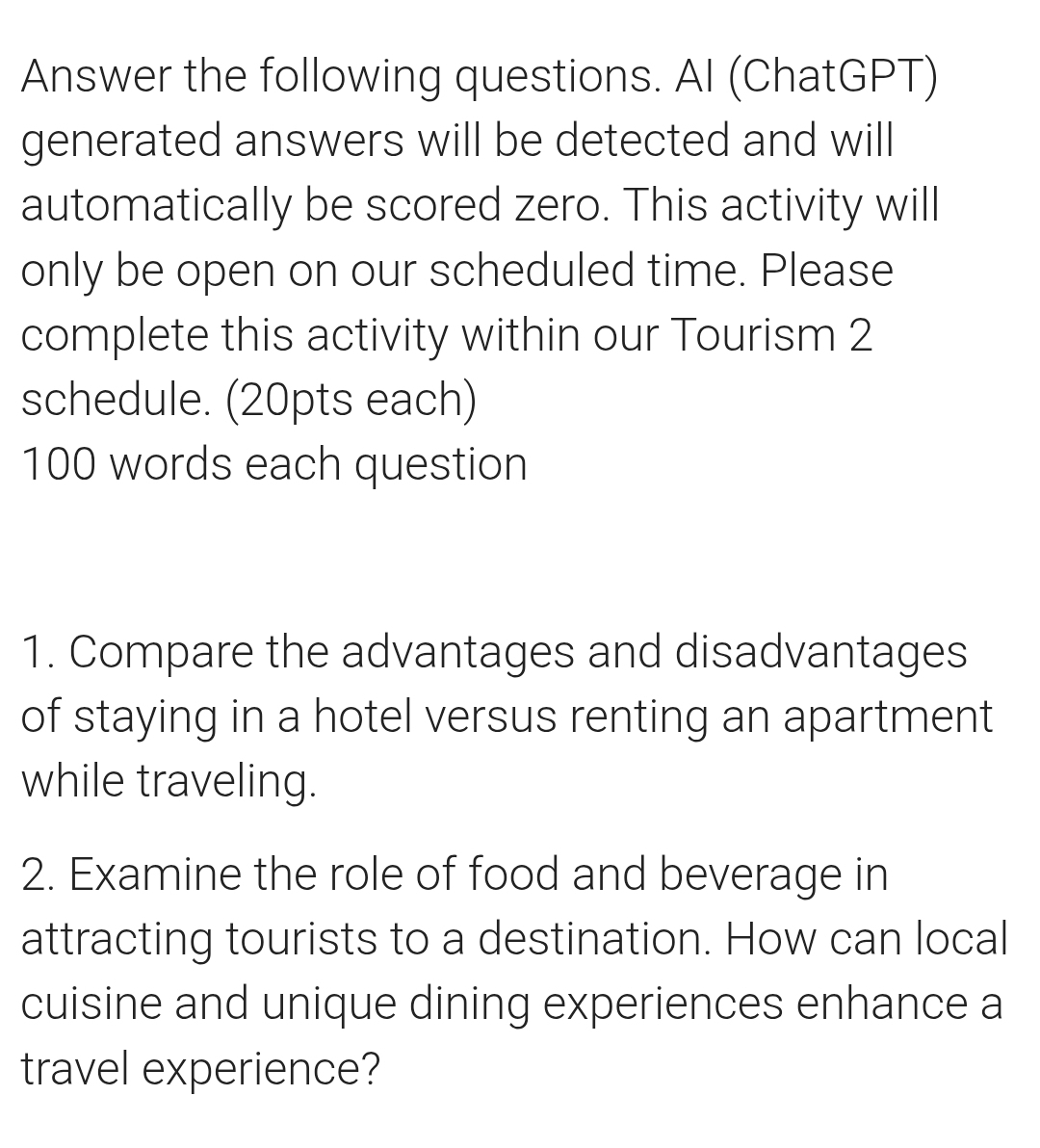 Answer the following questions. AI (ChatGPT) 
generated answers will be detected and will 
automatically be scored zero. This activity will 
only be open on our scheduled time. Please 
complete this activity within our Tourism 2 
schedule. (20pts each) 
100 words each question 
1. Compare the advantages and disadvantages 
of staying in a hotel versus renting an apartment 
while traveling. 
2. Examine the role of food and beverage in 
attracting tourists to a destination. How can local 
cuisine and unique dining experiences enhance a 
travel experience?