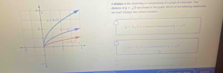 A dilation is the stretching or compressing of a graph of a function. Two
diations o y=sqrt(x) are shown in the graph. Which of the following statements
are true? Choose two correct answers.
y=2sqrt(x)=a+m
compretaion  o y=sqrt(2)
y=2sqrt(z) y=sqrt(x)
v=v_0sin 3x