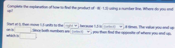 Complete the explanation of how to find the product of−8 (−1.5) using a number line. Where do you end 
up? 
Start at 0, then move 1.5 units to the right , because 1.5 is (select) , 8 times. The value you end up 
on is . Since both numbers are (select) , you then find the opposite of where you end up, 
which is