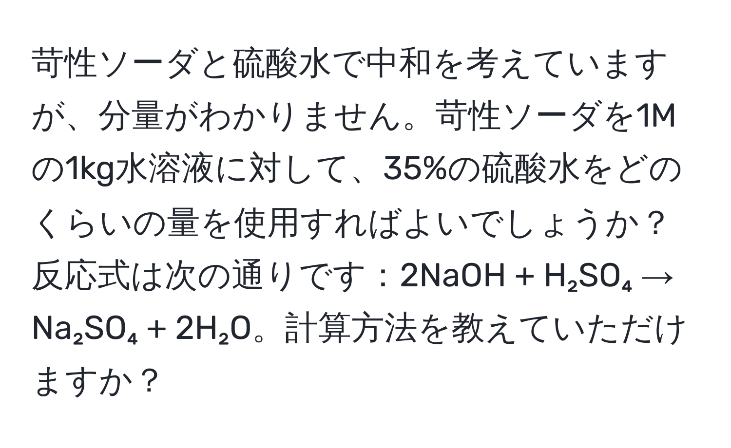 苛性ソーダと硫酸水で中和を考えていますが、分量がわかりません。苛性ソーダを1Mの1kg水溶液に対して、35%の硫酸水をどのくらいの量を使用すればよいでしょうか？反応式は次の通りです：2NaOH + H₂SO₄ → Na₂SO₄ + 2H₂O。計算方法を教えていただけますか？