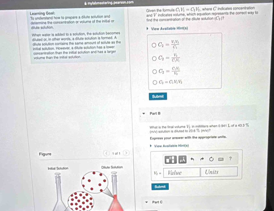 mylabmastering.pearson.com
Learning Goal: Given the formula C_1V_1=C_2V_2 , where C indicates concentration
To understand how to prepare a dilute solution and and V indicates volume, which equation represents the correct way to
determine the concentration or volume of the initial or find the concentration of the dilute solution (C_2) ?
dilute solution. View Available Hint(s)
When water is added to a solution, the solution becomes
diluted or, in other words, a dilute solution is formed. A
dilute solution contains the same amount of solute as the
initial solution. However, a dilute solution has a lower
C_2=frac V_1V_2C_1
concentration than the initial solution and has a larger
volume than the initial solution.
C_2=frac V_2C_1V_1
C_2=frac C_1V_1V_2
C_2=C_1V_1V_2
Submit
Part B
What is the final volume V_2 in milliliters when 0.941 L of a 43.3 %
(m/v) solution is diluted to 23.6 % (m/v)?
Express your answer with the appropriate units.
View Available Hint(s)
Figure < 1 of 1 >
?
V_2= Value Units
Submit
Part C