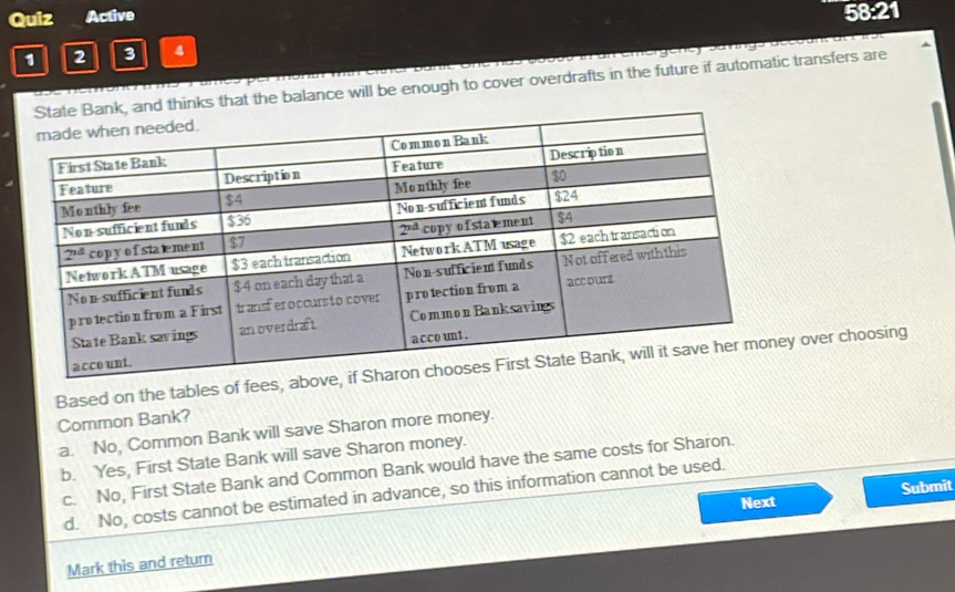 Quiz Active 58:21
1 2 3 4
d thinks that the balance will be enough to cover overdrafts in the future if automatic transfers are
Based on the tables of fees, abov over choosing
Common Bank?
a. No, Common Bank will save Sharon more money.
b. Yes, First State Bank will save Sharon money.
c. No, First State Bank and Common Bank would have the same costs for Sharon.
d. No, costs cannot be estimated in advance, so this information cannot be used.
Next Submit
Mark this and return