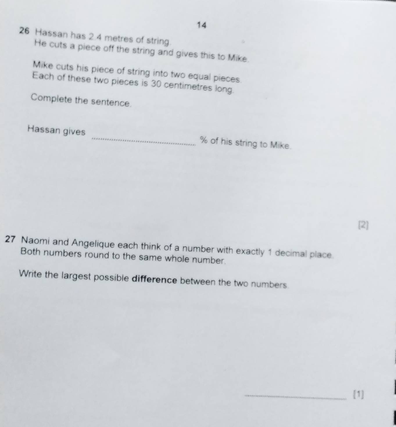 14 
26 Hassan has 2.4 metres of string. 
He cuts a piece off the string and gives this to Mike. 
Mike cuts his piece of string into two equal pieces. 
Each of these two pieces is 30 centimetres long. 
Complete the sentence. 
Hassan gives _ % of his string to Mike. 
[2] 
27 Naomi and Angelique each think of a number with exactly 1 decimal place. 
Both numbers round to the same whole number. 
Write the largest possible difference between the two numbers. 
_[1]