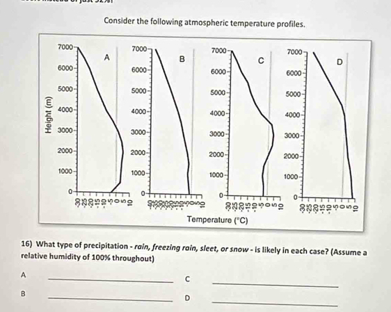 Consider the following atmospheric temperature profiles.
7000 7000 7000 7000
A B C D
6000 6000 6000 6000 -
5000 5000 5000 5000
4000 4000 4000 4000
3000 3000 3000 3000
2000 2000 2000 2000
1000 1000 1000 - 1000
0 0
0 0
a
89 8 ३७६ ? ou 3 8 ong
Temperature (^circ C)
16) What type of precipitation - rain, freezing roin, sleet, or snow - is likely in each case? (Assume a
relative humidity of 100% throughout)
_
A
_C
_
B
_D