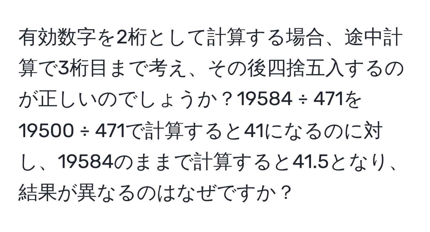 有効数字を2桁として計算する場合、途中計算で3桁目まで考え、その後四捨五入するのが正しいのでしょうか？19584 ÷ 471を19500 ÷ 471で計算すると41になるのに対し、19584のままで計算すると41.5となり、結果が異なるのはなぜですか？