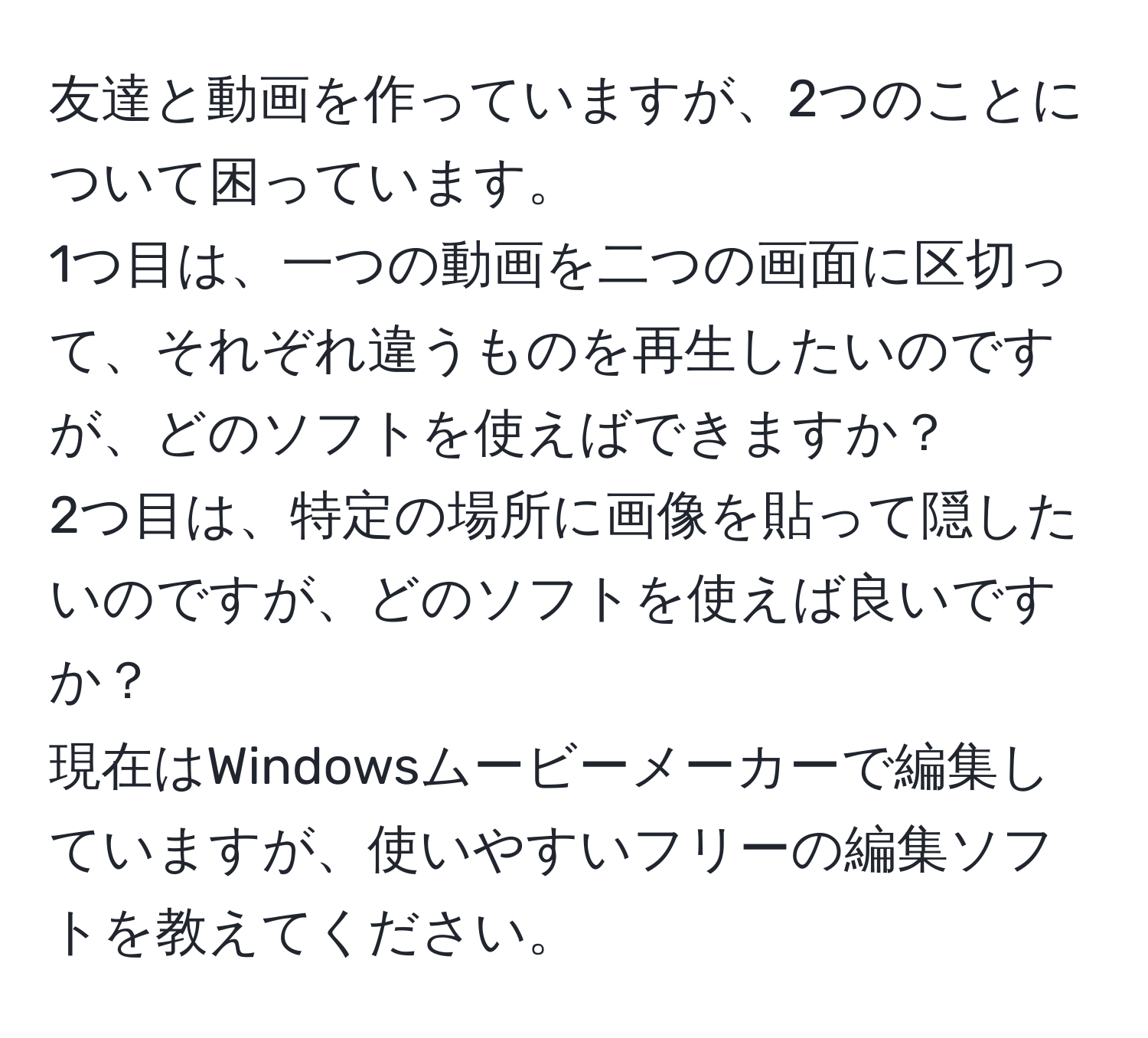 友達と動画を作っていますが、2つのことについて困っています。  
1つ目は、一つの動画を二つの画面に区切って、それぞれ違うものを再生したいのですが、どのソフトを使えばできますか？  
2つ目は、特定の場所に画像を貼って隠したいのですが、どのソフトを使えば良いですか？  
現在はWindowsムービーメーカーで編集していますが、使いやすいフリーの編集ソフトを教えてください。