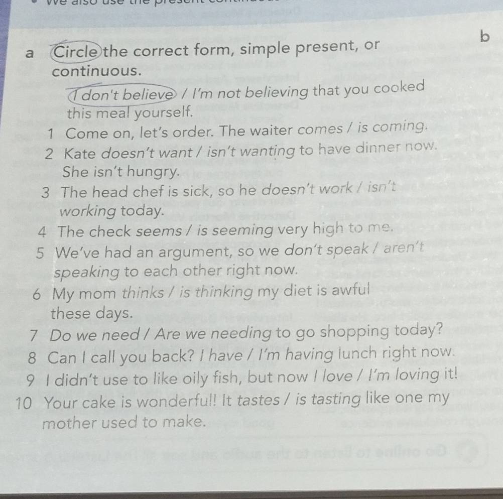 a Circle the correct form, simple present, or 
continuous. 
I don't believe / I'm not believing that you cooked 
this meal yourself. 
1 Come on, let’s order. The waiter comes / is coming. 
2 Kate doesn’t want / isn’t wanting to have dinner now. 
She isn't hungry. 
3 The head chef is sick, so he doesn’t work / isn’t 
working today. 
4 The check seems / is seeming very high to me. 
5 We’ve had an argument, so we don’t speak / aren’t 
speaking to each other right now. 
6 My mom thinks / is thinking my diet is awful 
these days. 
7 Do we need / Are we needing to go shopping today? 
8 Can I call you back? I have / I'm having lunch right now. 
9 I didn't use to like oily fish, but now I love / I'm loving it! 
10 Your cake is wonderful! It tastes / is tasting like one my 
mother used to make.