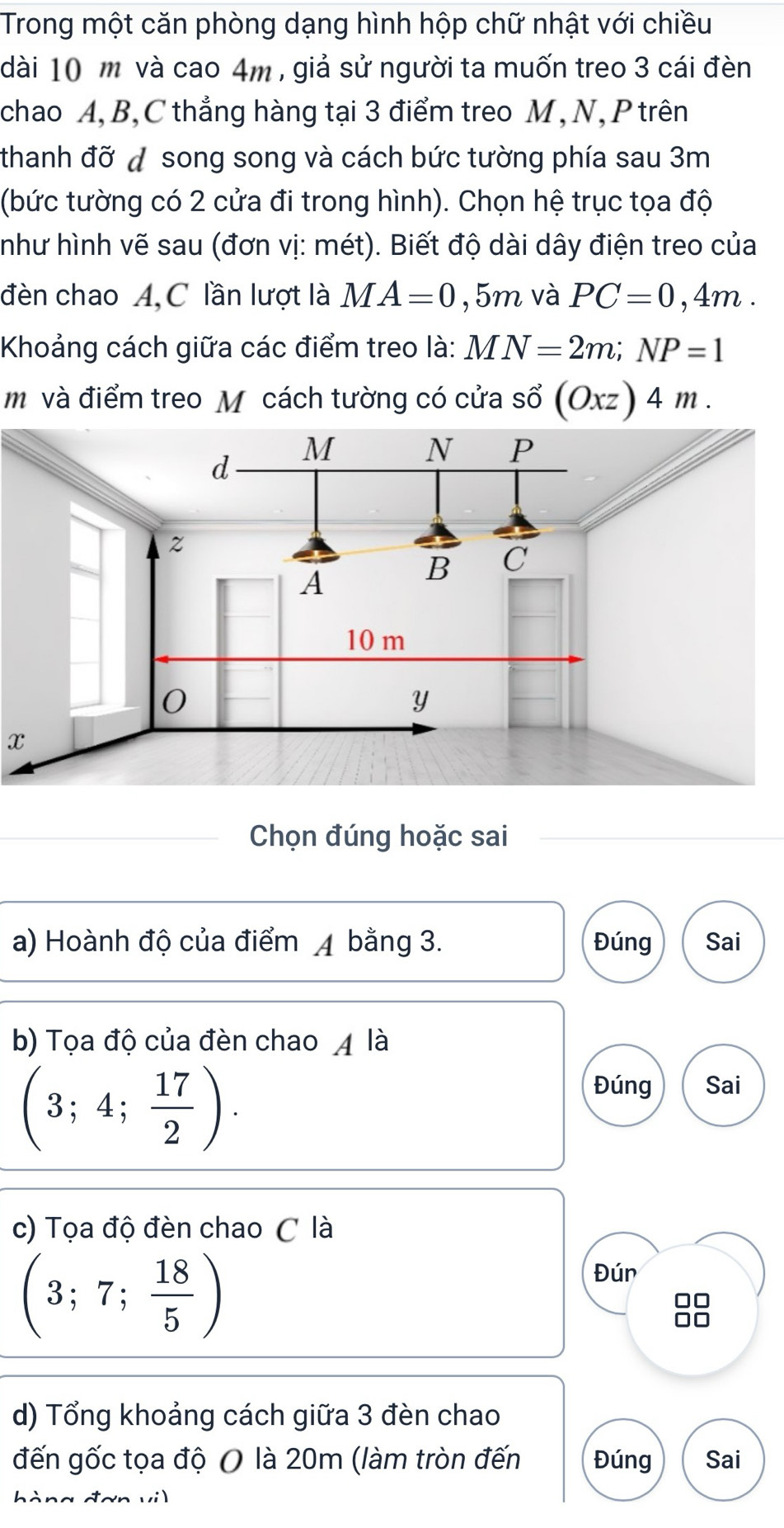 Trong một căn phòng dạng hình hộp chữ nhật với chiều
dài 10 m và cao 4m , giả sử người ta muốn treo 3 cái đèn
chao A, B, C thẳng hàng tại 3 điểm treo M, N, P trên
thanh đỡ đ song song và cách bức tường phía sau 3m
(bức tường có 2 cửa đi trong hình). Chọn hệ trục tọa độ
như hình vẽ sau (đơn vị: mét). Biết độ dài dây điện treo của
đèn chao A, C lần lượt là MA=0 , 5 m và PC=0,4m. 
Khoảng cách giữa các điểm treo là: MN=2m; NP=1
m và điểm treo M cách tường có cửa sổ (Oxz)4m. 
x
Chọn đúng hoặc sai
a) Hoành độ của điểm ◢ bằng 3. Đúng Sai
b) Tọa độ của đèn chao 4 là
(3;4; 17/2 ).
Đúng Sai
c) Tọa độ đèn chao C là
(3;7; 18/5 )
Đún
88
d) Tổng khoảng cách giữa 3 đèn chao
đến gốc tọa độ O là 20m (làm tròn đến Đúng Sai
hàng đơn vil