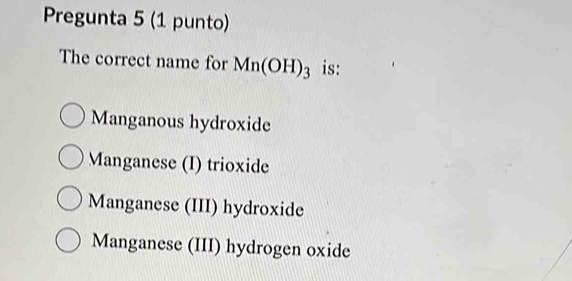 Pregunta 5 (1 punto)
The correct name for Mn(OH)_3 is:
Manganous hydroxide
Manganese (I) trioxide
Manganese (III) hydroxide
Manganese (III) hydrogen oxide