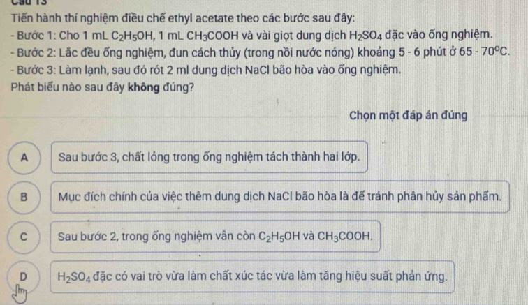 Cầu 13
Tiến hành thí nghiệm điều chế ethyl acetate theo các bước sau đây:
- Bước 1: Cho 1ml C_2H_5OH, 1mLCH_3COOH và vài giọt dung dịch H_2SO_4 đặc vào ống nghiệm.
- Bước 2: Lắc đều ống nghiệm, đun cách thủy (trong nồi nước nóng) khoảng 5 - 6 phút ở 65-70°C. 
- Bước 3: Làm lạnh, sau đó rót 2 ml dung dịch NaCl bão hòa vào ống nghiệm.
Phát biểu nào sau đây không đúng?
Chọn một đáp án đúng
A Sau bước 3, chất lỏng trong ống nghiệm tách thành hai lớp.
B Mục đích chính của việc thêm dung dịch NaCl bão hòa là để tránh phân hủy sản phẩm.
C Sau bước 2, trong ống nghiệm vần còn C_2H_5OH và CH_3COOH.
D H_2SO_4 đặc có vai trò vừa làm chất xúc tác vừa làm tăng hiệu suất phản ứng.
m