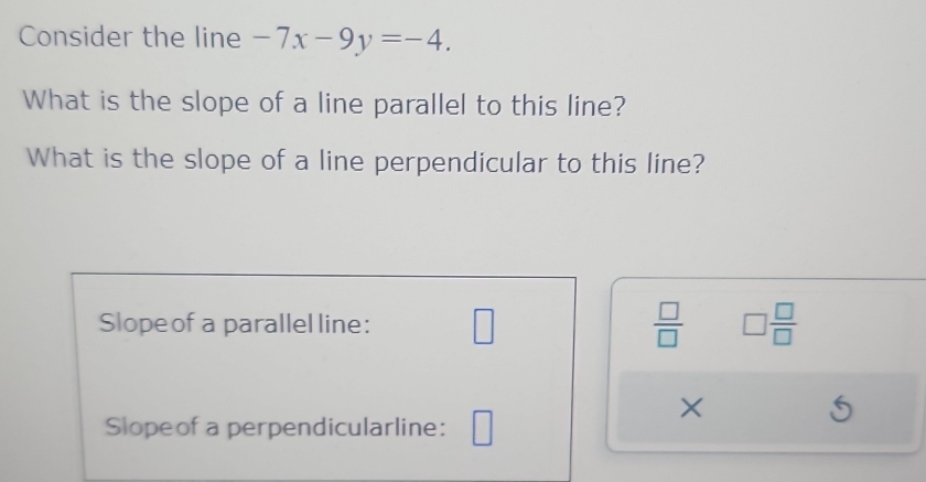 Consider the line -7x-9y=-4. 
What is the slope of a line parallel to this line? 
What is the slope of a line perpendicular to this line? 
Slopeof a parallel line: □  □ /□   □  □ /□  
× 
Slopeof a perpendicularline: