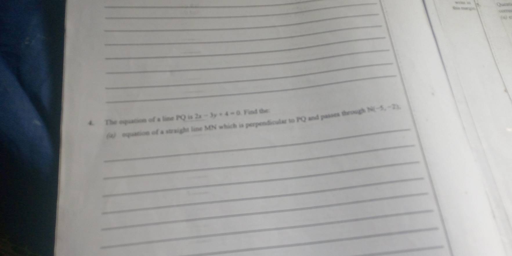 Gis margín corre 
(4)< 
_ 
_ 
_ 
_ 
_ 
_ 
4. The espuation of a line  PQ is 2x-3y+4=0. Find the: 
_ 
(4) equation of a straight line MN which is perpendicular to PQ and passes through N(-5,-2), 
_ 
_ 
_ 
_ 
_ 
_